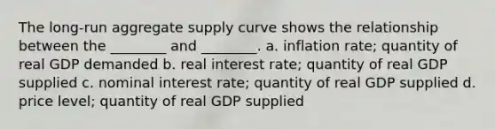 The long-run aggregate supply curve shows the relationship between the ________ and ________. a. inflation rate; quantity of real GDP demanded b. real interest rate; quantity of real GDP supplied c. nominal interest rate; quantity of real GDP supplied d. price level; quantity of real GDP supplied