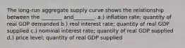 The long-run aggregate supply curve shows the relationship between the ________ and________. a.) inflation rate; quantity of real GDP demanded b.) real interest rate; quantity of real GDP supplied c.) nominal interest rate; quantity of real GDP supplied d.) price level; quantity of real GDP supplied