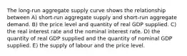 The long-run aggregate supply curve shows the relationship between A) short-run aggregate supply and short-run aggregate demand. B) the price level and quantity of real GDP supplied. C) the real interest rate and the nominal interest rate. D) the quantity of real GDP supplied and the quantity of nominal GDP supplied. E) the supply of labour and the price level.