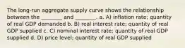 The long-run aggregate supply curve shows the relationship between the ________ and ________. a. A) inflation rate; quantity of real GDP demanded b. B) real interest rate; quantity of real GDP supplied c. C) nominal interest rate; quantity of real GDP supplied d. D) price level; quantity of real GDP supplied