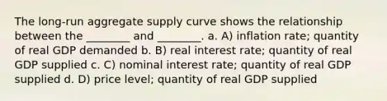 The long-run aggregate supply curve shows the relationship between the ________ and ________. a. A) inflation rate; quantity of real GDP demanded b. B) real interest rate; quantity of real GDP supplied c. C) nominal interest rate; quantity of real GDP supplied d. D) price level; quantity of real GDP supplied