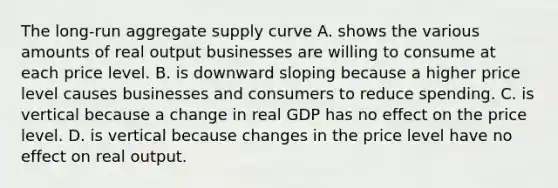 The​ long-run aggregate supply curve A. shows the various amounts of real output businesses are willing to consume at each price level. B. is downward sloping because a higher price level causes businesses and consumers to reduce spending. C. is vertical because a change in real GDP has no effect on the price level. D. is vertical because changes in the price level have no effect on real output.