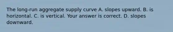 The​ long-run aggregate supply curve A. slopes upward. B. is horizontal. C. is vertical. Your answer is correct. D. slopes downward.