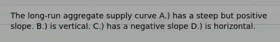 The long-run aggregate supply curve A.) has a steep but positive slope. B.) is vertical. C.) has a <a href='https://www.questionai.com/knowledge/kUdsC1Rkod-negative-slope' class='anchor-knowledge'>negative slope</a> D.) is horizontal.