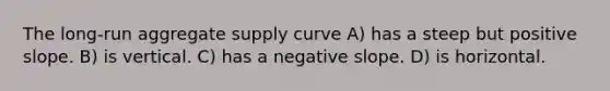 The long-run aggregate supply curve A) has a steep but positive slope. B) is vertical. C) has a <a href='https://www.questionai.com/knowledge/kUdsC1Rkod-negative-slope' class='anchor-knowledge'>negative slope</a>. D) is horizontal.