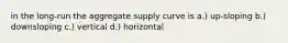 in the long-run the aggregate supply curve is a.) up-sloping b.) downsloping c.) vertical d.) horizontal