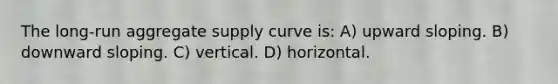 The long-run aggregate supply curve is: A) upward sloping. B) downward sloping. C) vertical. D) horizontal.