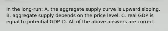 In the long-run: A. the aggregate supply curve is upward sloping. B. aggregate supply depends on the price level. C. real GDP is equal to potential GDP. D. All of the above answers are correct.