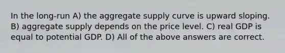 In the long-run A) the aggregate supply curve is upward sloping. B) aggregate supply depends on the price level. C) real GDP is equal to potential GDP. D) All of the above answers are correct.