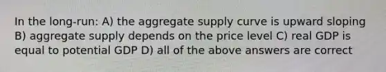 In the long-run: A) the aggregate supply curve is upward sloping B) aggregate supply depends on the price level C) real GDP is equal to potential GDP D) all of the above answers are correct