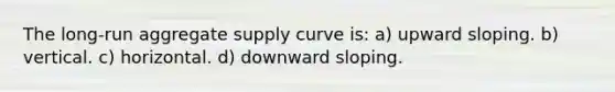 The long-run aggregate supply curve is: a) upward sloping. b) vertical. c) horizontal. d) downward sloping.