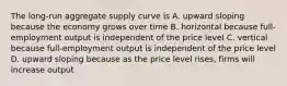 The long-run aggregate supply curve is A. upward sloping because the economy grows over time B. horizontal because full-employment output is independent of the price level C. vertical because full-employment output is independent of the price level D. upward sloping because as the price level rises, firms will increase output