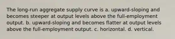 The long-run aggregate supply curve is a. upward-sloping and becomes steeper at output levels above the full-employment output. b. upward-sloping and becomes flatter at output levels above the full-employment output. c. horizontal. d. vertical.