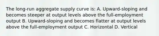 The long-run aggregate supply curve is: A. Upward-sloping and becomes steeper at output levels above the full-employment output B. Upward-sloping and becomes flatter at output levels above the full-employment output C. Horizontal D. Vertical