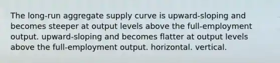 The long-run aggregate supply curve is upward-sloping and becomes steeper at output levels above the full-employment output. upward-sloping and becomes flatter at output levels above the full-employment output. horizontal. vertical.