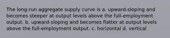 The long-run aggregate supply curve is a. upward-sloping and becomes steeper at output levels above the full-employment output. b. upward-sloping and becomes flatter at output levels above the full-employment output. c. horizontal d. vertical