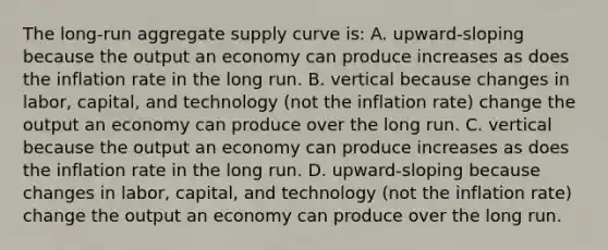 The​ long-run aggregate supply curve​ is: A. upward-sloping because the output an economy can produce increases as does the inflation rate in the long run. B. vertical because changes in​ labor, capital, and technology​ (not the inflation​ rate) change the output an economy can produce over the long run. C. vertical because the output an economy can produce increases as does the inflation rate in the long run. D. upward-sloping because changes in​ labor, capital, and technology​ (not the inflation​ rate) change the output an economy can produce over the long run.