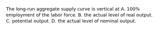 The long-run aggregate supply curve is vertical at A. 100% employment of the labor force. B. the actual level of real output. C. potential output. D. the actual level of nominal output.