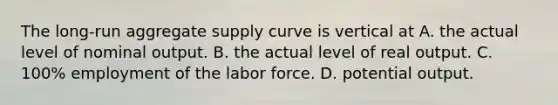 The long-run aggregate supply curve is vertical at A. the actual level of nominal output. B. the actual level of real output. C. 100% employment of the labor force. D. potential output.