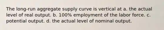 The long-run aggregate supply curve is vertical at a. the actual level of real output. b. 100% employment of the labor force. c. potential output. d. the actual level of nominal output.