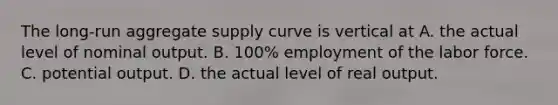 The long-run aggregate supply curve is vertical at A. the actual level of nominal output. B. 100% employment of the labor force. C. potential output. D. the actual level of real output.