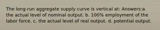 The long-run aggregate supply curve is vertical at: Answers:a. the actual level of nominal output. b. 100% employment of the labor force. c. the actual level of real output. d. potential output.