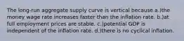 The long-run aggregate supply curve is vertical because a.)the money wage rate increases faster than the inflation rate. b.)at full employment prices are stable. c.)potential GDP is independent of the inflation rate. d.)there is no cyclical inflation.