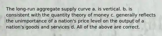 The long-run aggregate supply curve a. is vertical. b. is consistent with the quantity theory of money c. generally reflects the unimportance of a nation's price level on the output of a nation's goods and services d. All of the above are correct.