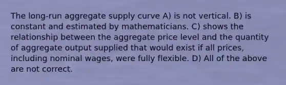 The long-run aggregate supply curve A) is not vertical. B) is constant and estimated by mathematicians. C) shows the relationship between the aggregate price level and the quantity of aggregate output supplied that would exist if all prices, including nominal wages, were fully flexible. D) All of the above are not correct.