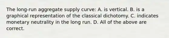 The long-run aggregate supply curve: A. is vertical. B. is a graphical representation of the classical dichotomy. C. indicates monetary neutrality in the long run. D. All of the above are correct.