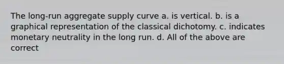 The long-run aggregate supply curve a. is vertical. b. is a graphical representation of the classical dichotomy. c. indicates monetary neutrality in the long run. d. All of the above are correct