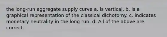 the long-run aggregate supply curve a. is vertical. b. is a graphical representation of the classical dichotomy. c. indicates monetary neutrality in the long run. d. All of the above are correct.