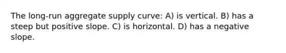 The long-run aggregate supply curve: A) is vertical. B) has a steep but positive slope. C) is horizontal. D) has a negative slope.