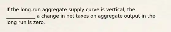 If the long-run aggregate supply curve is vertical, the ____________ a change in net taxes on aggregate output in the long run is zero.