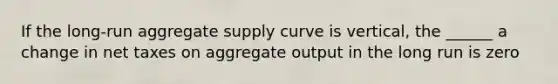 If the long-run aggregate supply curve is vertical, the ______ a change in net taxes on aggregate output in the long run is zero