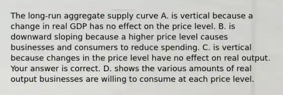 The​ long-run aggregate supply curve A. is vertical because a change in real GDP has no effect on the price level. B. is downward sloping because a higher price level causes businesses and consumers to reduce spending. C. is vertical because changes in the price level have no effect on real output. Your answer is correct. D. shows the various amounts of real output businesses are willing to consume at each price level.