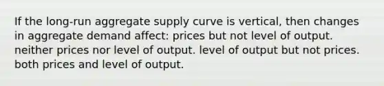 If the long-run aggregate supply curve is vertical, then changes in aggregate demand affect: prices but not level of output. neither prices nor level of output. level of output but not prices. both prices and level of output.