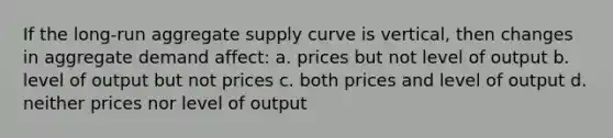 If the long-run aggregate supply curve is vertical, then changes in aggregate demand affect: a. prices but not level of output b. level of output but not prices c. both prices and level of output d. neither prices nor level of output