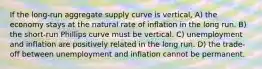 If the long-run aggregate supply curve is vertical, A) the economy stays at the natural rate of inflation in the long run. B) the short-run Phillips curve must be vertical. C) unemployment and inflation are positively related in the long run. D) the trade-off between unemployment and inflation cannot be permanent.