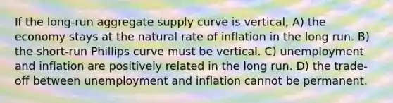 If the long-run aggregate supply curve is vertical, A) the economy stays at the natural rate of inflation in the long run. B) the short-run Phillips curve must be vertical. C) unemployment and inflation are positively related in the long run. D) the trade-off between unemployment and inflation cannot be permanent.