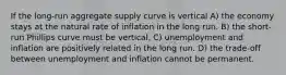 If the long-run aggregate supply curve is vertical A) the economy stays at the natural rate of inflation in the long run. B) the short-run Phillips curve must be vertical. C) unemployment and inflation are positively related in the long run. D) the trade-off between unemployment and inflation cannot be permanent.