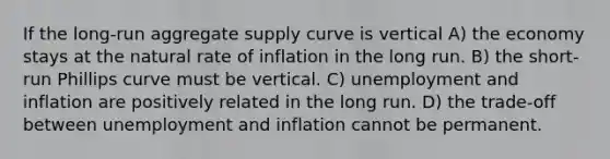 If the long-run aggregate supply curve is vertical A) the economy stays at the natural rate of inflation in the long run. B) the short-run Phillips curve must be vertical. C) unemployment and inflation are positively related in the long run. D) the trade-off between unemployment and inflation cannot be permanent.