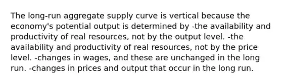 The long-run aggregate supply curve is vertical because the economy's potential output is determined by -the availability and productivity of real resources, not by the output level. -the availability and productivity of real resources, not by the price level. -changes in wages, and these are unchanged in the long run. -changes in prices and output that occur in the long run.