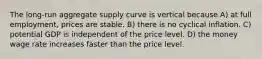 The long-run aggregate supply curve is vertical because A) at full employment, prices are stable. B) there is no cyclical inflation. C) potential GDP is independent of the price level. D) the money wage rate increases faster than the price level.