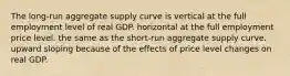 The long-run aggregate supply curve is vertical at the full employment level of real GDP. horizontal at the full employment price level. the same as the short-run aggregate supply curve. upward sloping because of the effects of price level changes on real GDP.