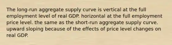 The long-run aggregate supply curve is vertical at the full employment level of real GDP. horizontal at the full employment price level. the same as the short-run aggregate supply curve. upward sloping because of the effects of price level changes on real GDP.