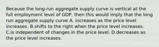 Because the long-run aggregate supply curve is vertical at the full employment level of GDP, then this would imply that the long run aggregate supply curve A. increases as the price level increases. B.shifts to the right when the price level increases. C.is independent of changes in the price level. D.decreases as the price level increases.