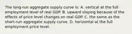 The long-run aggregate supply curve is: A. vertical at the full employment level of real GDP. B. upward sloping because of the effects of price level changes on real GDP. C. the same as the short-run aggregate supply curve. D. horizontal at the full employment price level.