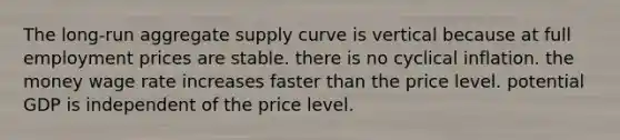 The long-run aggregate supply curve is vertical because at full employment prices are stable. there is no cyclical inflation. the money wage rate increases faster than the price level. potential GDP is independent of the price level.