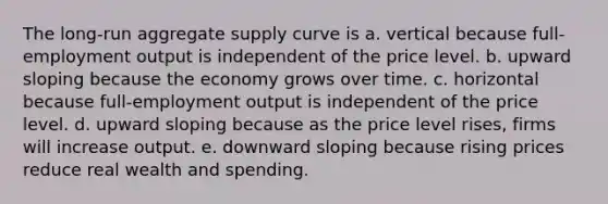 The long-run aggregate supply curve is a. vertical because full-employment output is independent of the price level. b. upward sloping because the economy grows over time. c. horizontal because full-employment output is independent of the price level. d. upward sloping because as the price level rises, firms will increase output. e. downward sloping because rising prices reduce real wealth and spending.